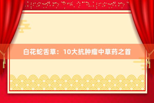 白花蛇舌草：10大抗肿瘤中草药之首