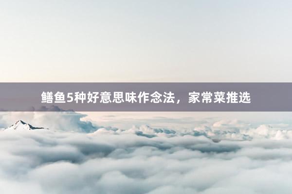 鳝鱼5种好意思味作念法，家常菜推选